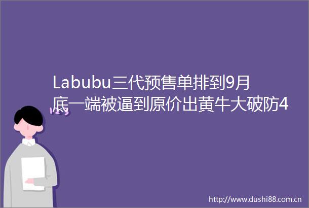 Labubu三代预售单排到9月底一端被逼到原价出黄牛大破防4招辨别假货
