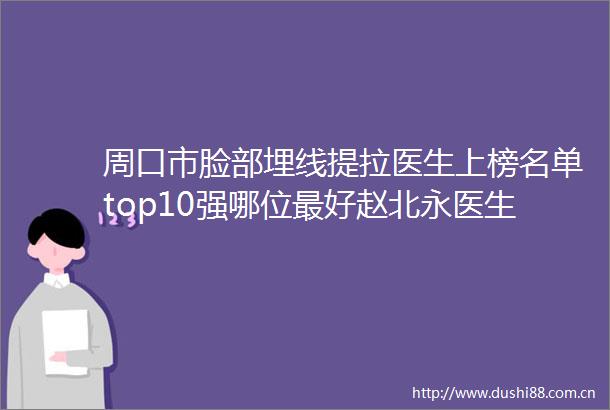 周口市脸部埋线提拉医生上榜名单top10强哪位最好赵北永医生领衔前三甲