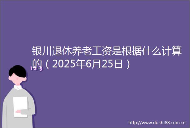 银川退休养老工资是根据什么计算的（2025年6月25日）