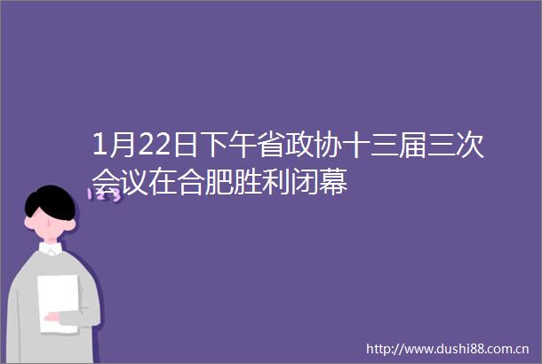 1月22日下午省政协十三届三次会议在合肥胜利闭幕
