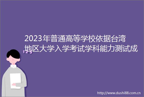 2023年普通高等学校依据台湾地区大学入学考试学科能力测试成绩招收台湾高中毕业生办法