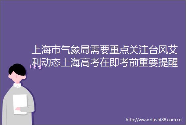 上海市气象局需要重点关注台风艾利动态上海高考在即考前重要提醒请收好｜早读