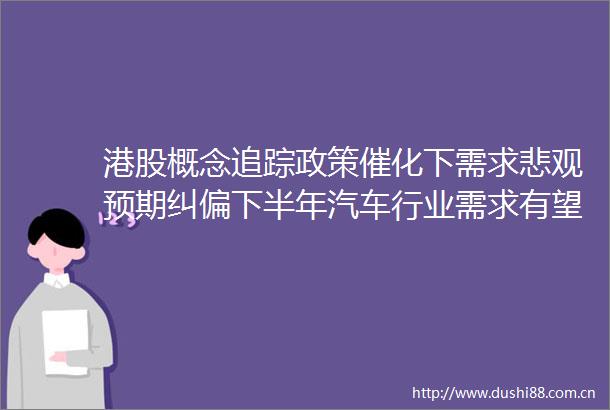 港股概念追踪政策催化下需求悲观预期纠偏下半年汽车行业需求有望回暖（附概念股）