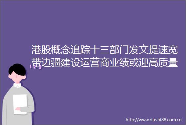 港股概念追踪十三部门发文提速宽带边疆建设运营商业绩或迎高质量增长附概念股