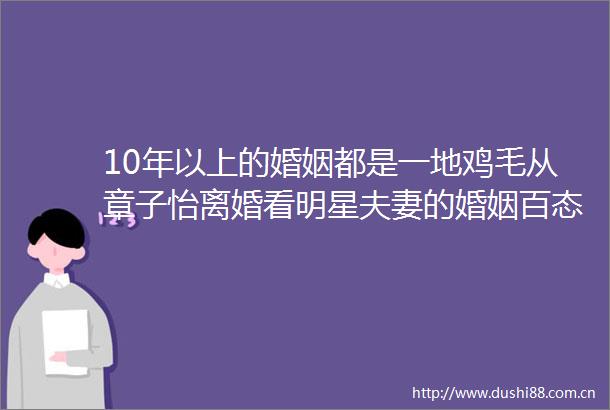 10年以上的婚姻都是一地鸡毛从章子怡离婚看明星夫妻的婚姻百态