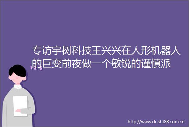 专访宇树科技王兴兴在人形机器人的巨变前夜做一个敏锐的谨慎派