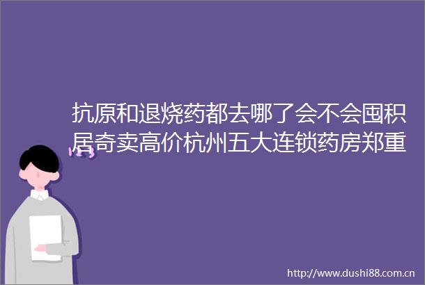 抗原和退烧药都去哪了会不会囤积居奇卖高价杭州五大连锁药房郑重承诺绝不涨价绝不囤货