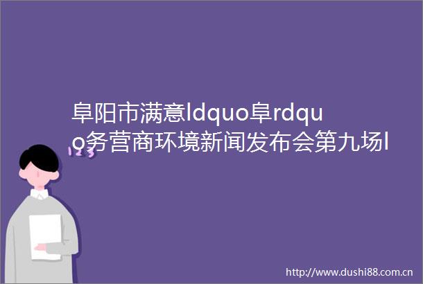 阜阳市满意ldquo阜rdquo务营商环境新闻发布会第九场ldquo法治担当暖心护航rdquo行动发布会召开