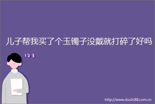 儿子帮我买了个玉镯子没戴就打碎了好吗