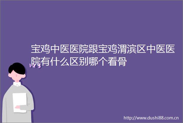 宝鸡中医医院跟宝鸡渭滨区中医医院有什么区别哪个看骨