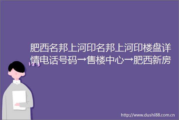 肥西名邦上河印名邦上河印楼盘详情电话号码→售楼中心→肥西新房