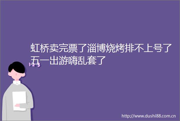 虹桥卖完票了淄博烧烤排不上号了五一出游嗨乱套了