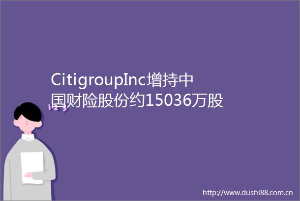 CitigroupInc增持财险股份约15036万股