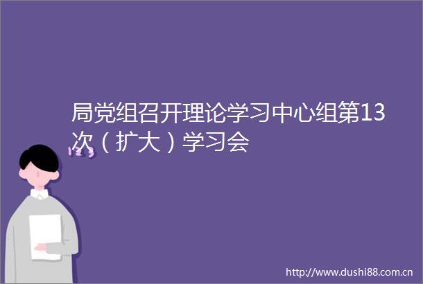 局党组召开理论学习中心组第13次（扩大）学习会