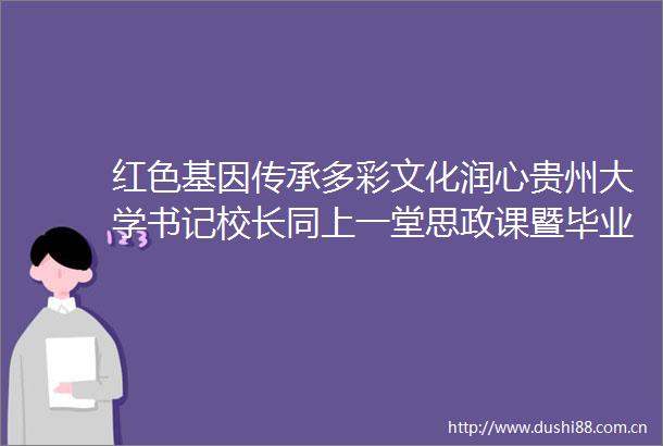 红色基因传承多彩文化润心贵州大学书记校长同上一堂思政课暨毕业党课侧记