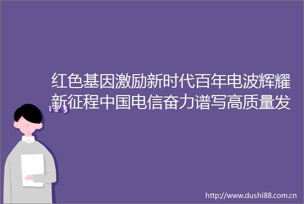 红色基因激励新时代百年电波辉耀新征程电信奋力谱写高质量发展新华章