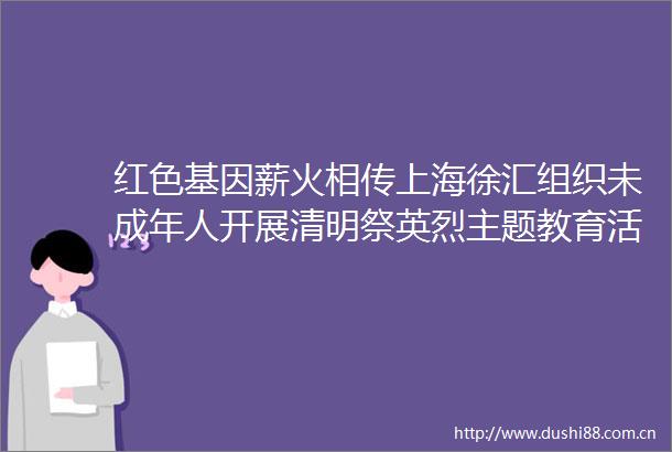 红色基因薪火相传上海徐汇组织未成年人开展清明祭英烈主题教育活动