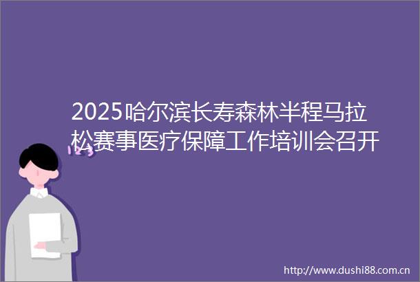 2025哈尔滨长寿森林半程马拉松赛事医疗保障工作培训会召开