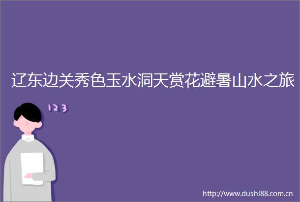 辽东边关秀色玉水洞天赏花避暑山水之旅