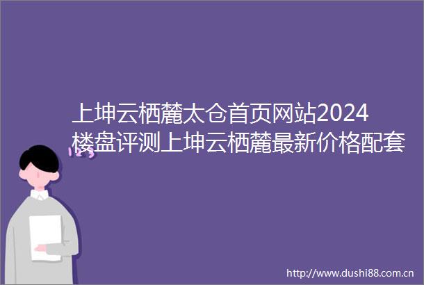 上坤云栖麓太仓首页网站2024楼盘评测上坤云栖麓最新价格配套户型小区环境