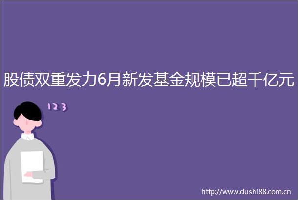 股债双重发力6月新发基金规模已超千亿元