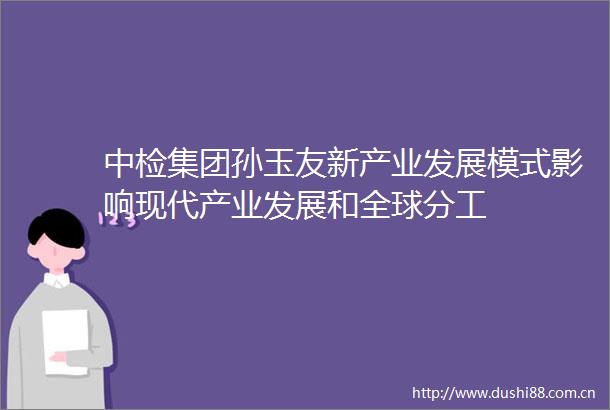 中检集团孙玉友新产业发展模式影响现代产业发展和全球分工