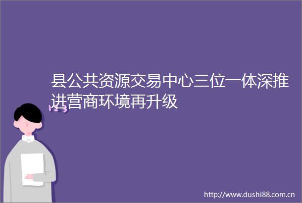 县公共资源交易中心三位一体深推进营商环境再升级