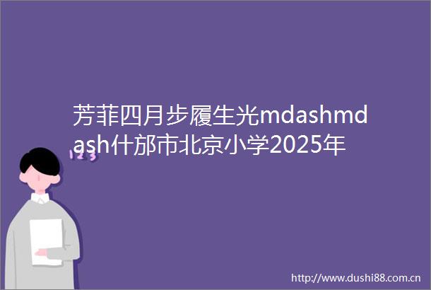 芳菲四月步履生光mdashmdash什邡市北京小学2025年4月工作纪实