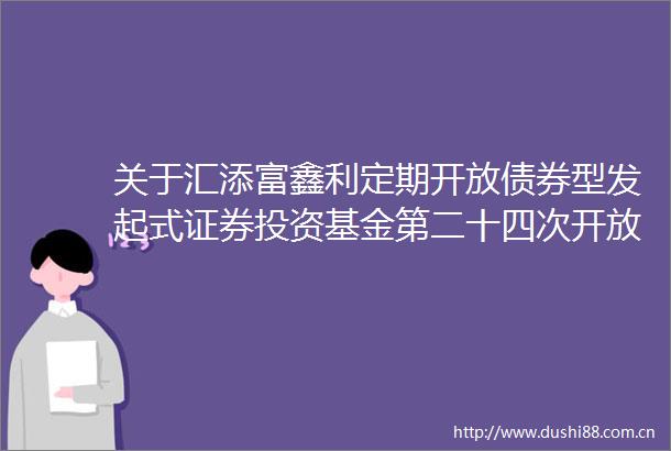 关于汇添富鑫利定期开放债券型发起式证券投资基金第二十四次开放期开放申购赎回业务的公告