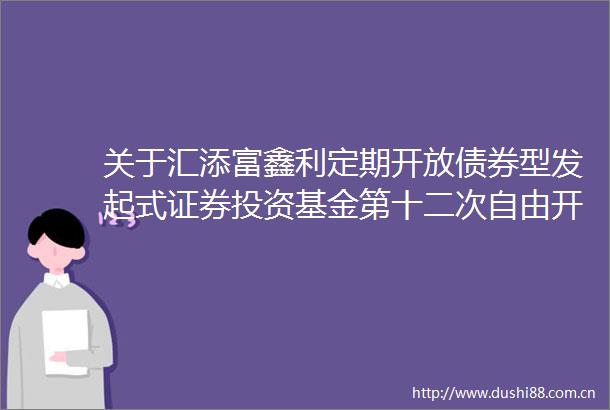 关于汇添富鑫利定期开放债券型发起式证券投资基金第十二次自由开放期开放申购赎回业务的公告