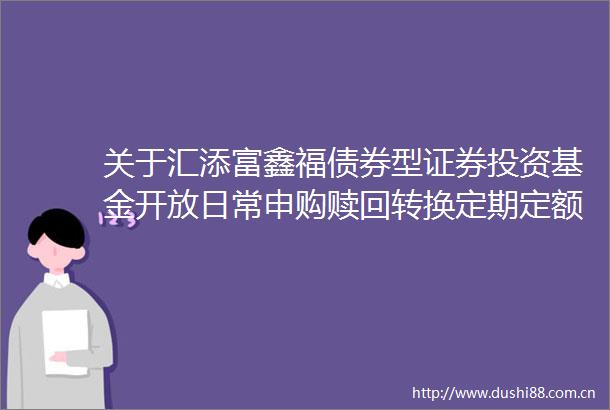 关于汇添富鑫福债券型证券投资基金开放日常申购赎回转换定期定额投资业务公告