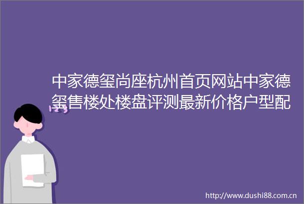中家德玺尚座杭州首页网站中家德玺售楼处楼盘评测最新价格户型配套