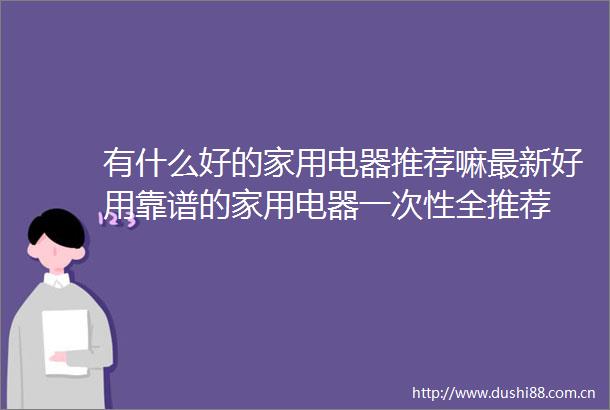 有什么好的家用电器推荐嘛最新好用靠谱的家用电器一次性全推荐