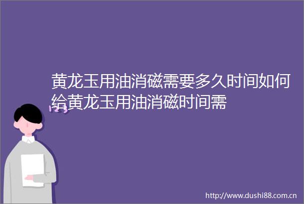 黄龙玉用油消磁需要多久时间如何给黄龙玉用油消磁时间需