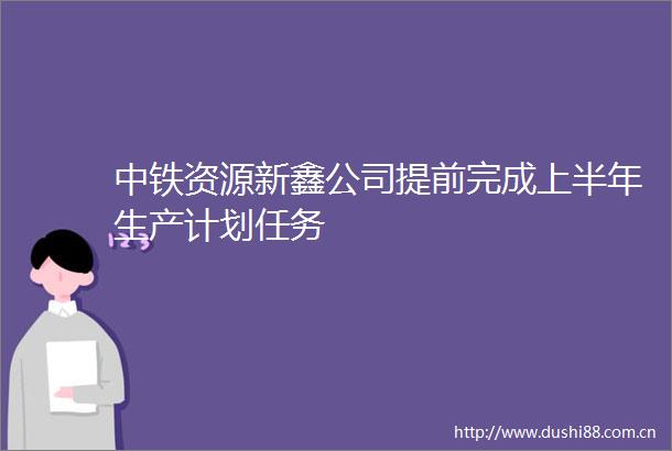 中铁资源新鑫公司提前完成上半年生产计划任务