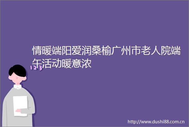 情暖端阳爱润桑榆广州市老人院端午活动暖意浓