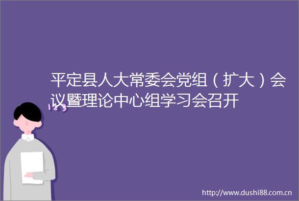 平定县人大常委会党组（扩大）会议暨理论中心组学习会召开