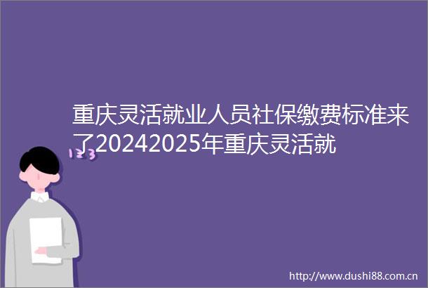 重庆灵活就业人员社保缴费标准来了20242025年重庆灵活就业人员自费社保交满15年能领到多少