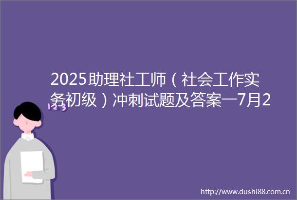 2025助理社工师（社会工作实务初级）冲刺试题及答案一7月28日