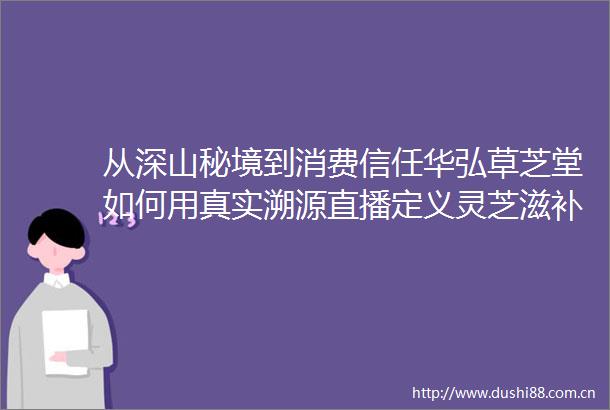 从深山秘境到消费信任华弘草芝堂如何用真实溯源直播定义灵芝滋补行业新标杆
