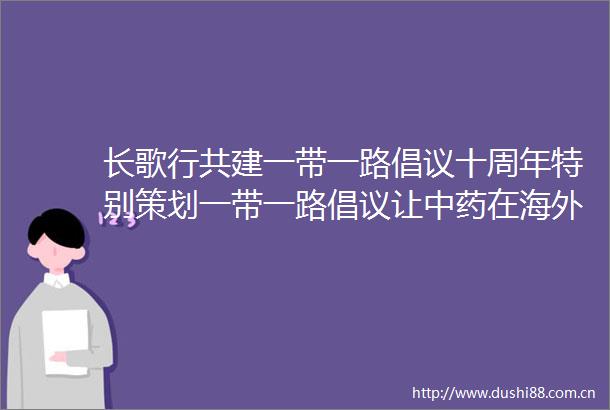 长歌行共建一带一路倡议十周年特别策划一带一路倡议让中药在海外落地开花