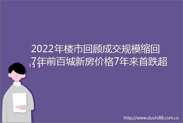 2022年楼市回顾成交规模缩回7年前百城新房价格7年来首跌超千条政策密集轰炸