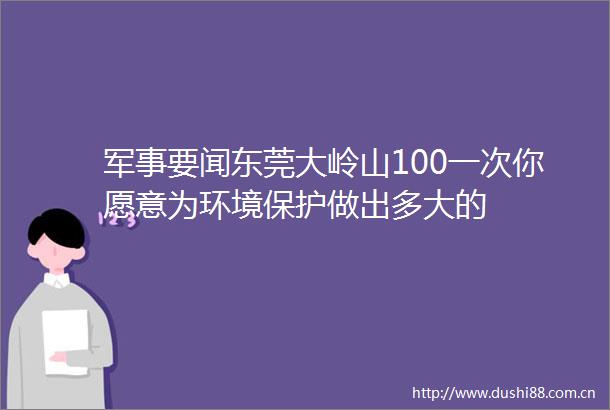 军事要闻东莞大岭山100一次你愿意为环境保护做出多大的