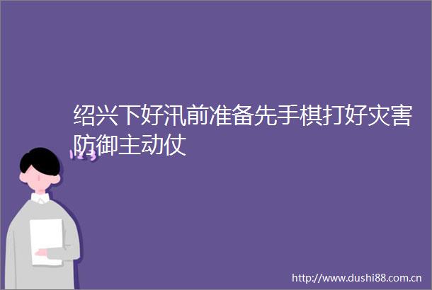 绍兴下好汛前准备先手棋打好灾害防御主动仗