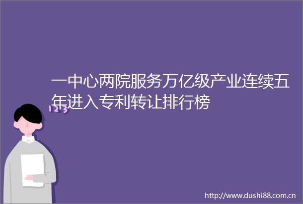 一中心两院服务万亿级产业连续五年进入专利转让排行榜