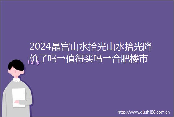 2024晶宫山水拾光山水拾光降价了吗→值得买吗→合肥楼市