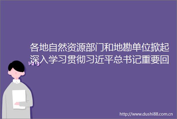 各地自然资源部门和地勘单位掀起深入学习贯彻总书记重要回信精神热潮