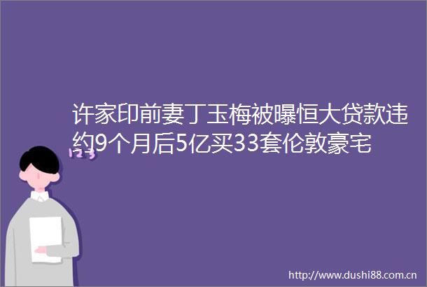 许家印前妻丁玉梅被曝恒大违约9个月后5亿买33套伦敦豪宅
