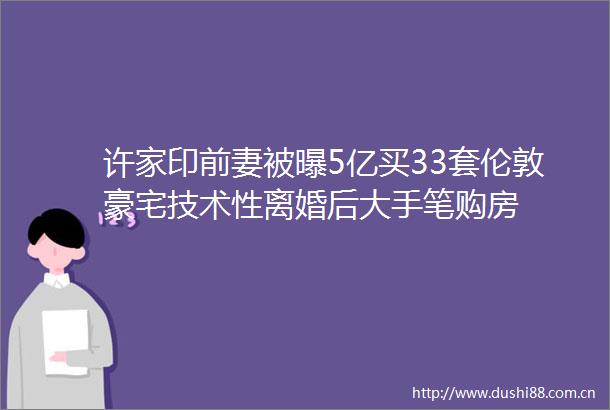 许家印前妻被曝5亿买33套伦敦豪宅技术性离婚后大手笔购房