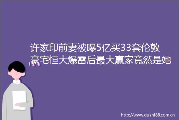许家印前妻被曝5亿买33套伦敦豪宅恒大爆雷后最大赢家竟然是她